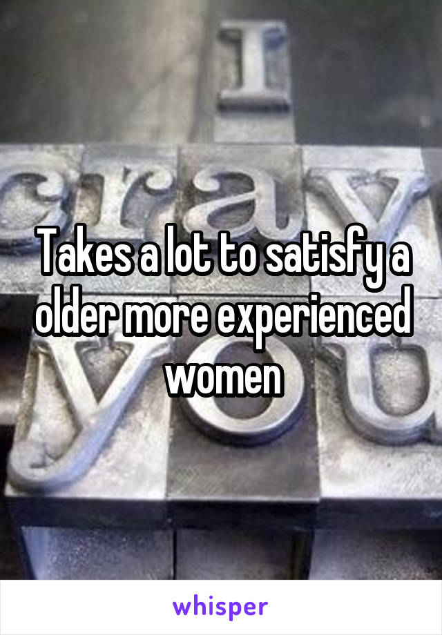 Takes a lot to satisfy a older more experienced women