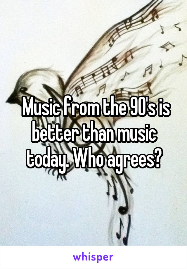  Music from the 90's is better than music today. Who agrees?