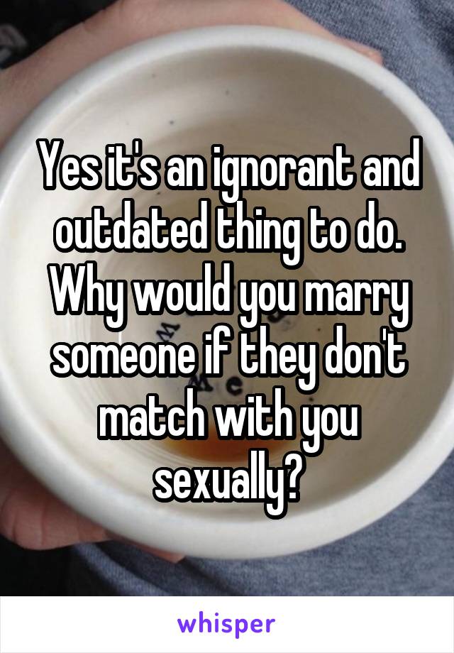 Yes it's an ignorant and outdated thing to do. Why would you marry someone if they don't match with you sexually?