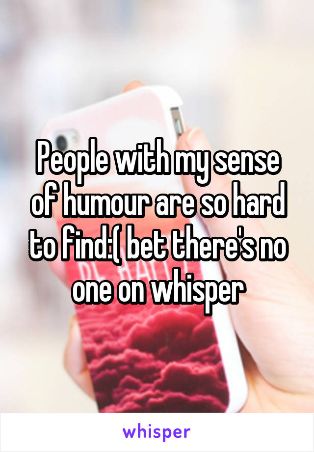 People with my sense of humour are so hard to find:( bet there's no one on whisper