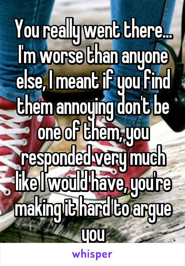 You really went there... I'm worse than anyone else, I meant if you find them annoying don't be one of them, you responded very much like I would have, you're making it hard to argue you