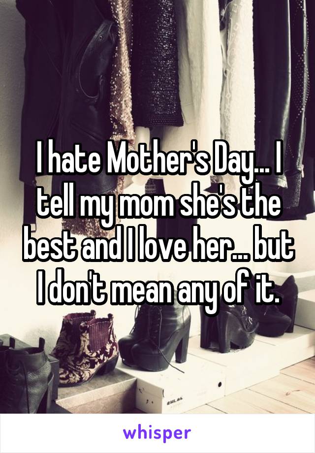 I hate Mother's Day... I tell my mom she's the best and I love her... but I don't mean any of it.