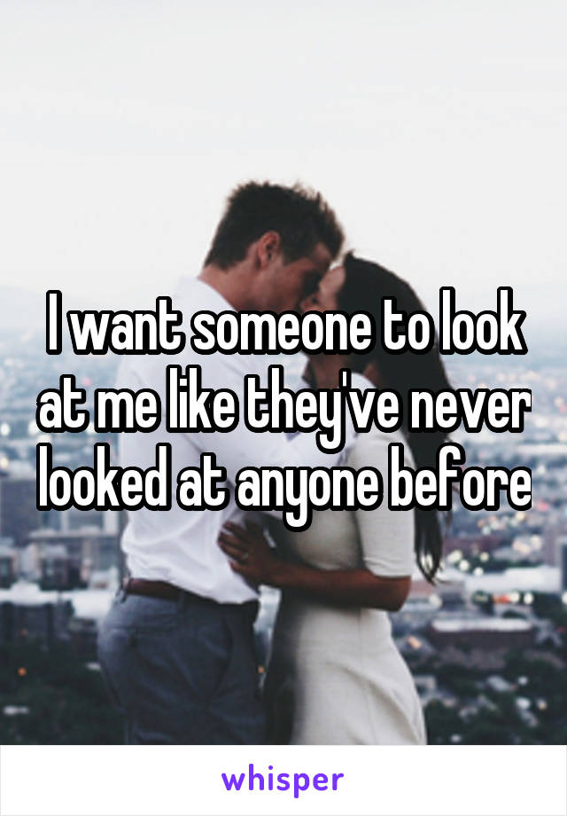 I want someone to look at me like they've never looked at anyone before