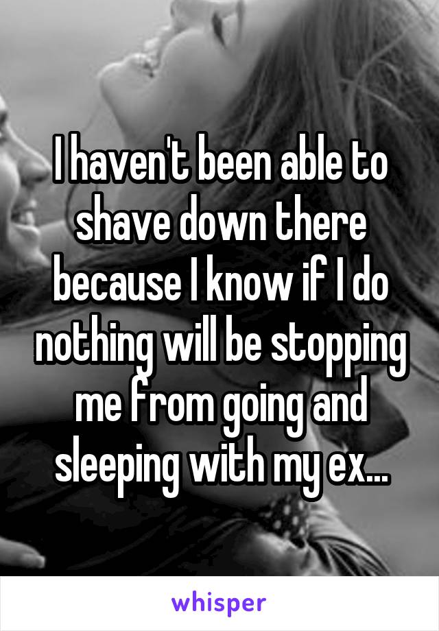 I haven't been able to shave down there because I know if I do nothing will be stopping me from going and sleeping with my ex...