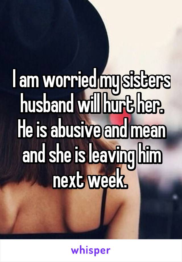 I am worried my sisters husband will hurt her. He is abusive and mean and she is leaving him next week. 