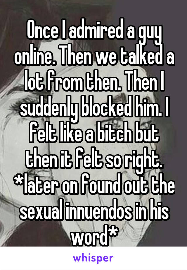 Once I admired a guy online. Then we talked a lot from then. Then I suddenly blocked him. I felt like a bitch but then it felt so right. *later on found out the sexual innuendos in his word*