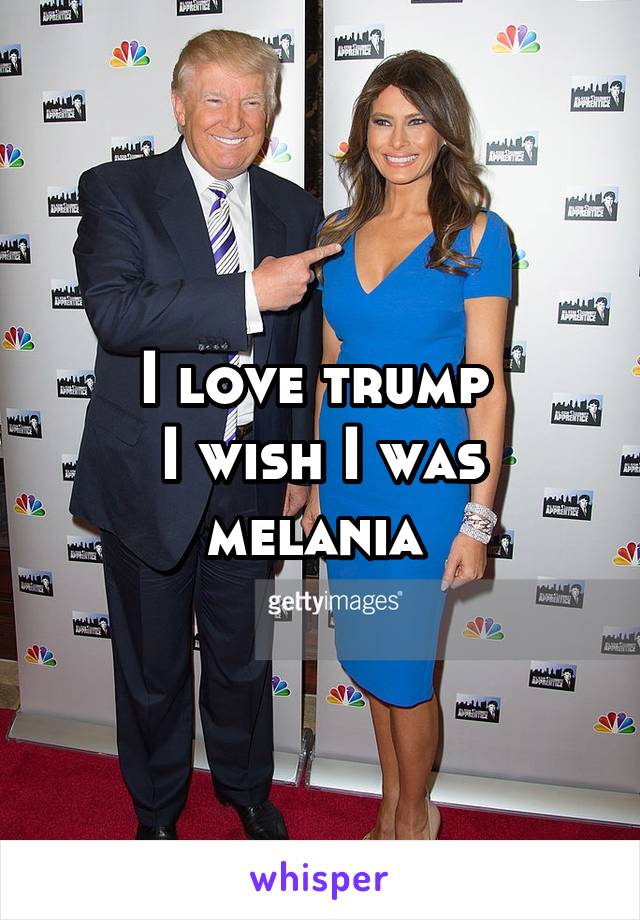 I love trump 
I wish I was melania 