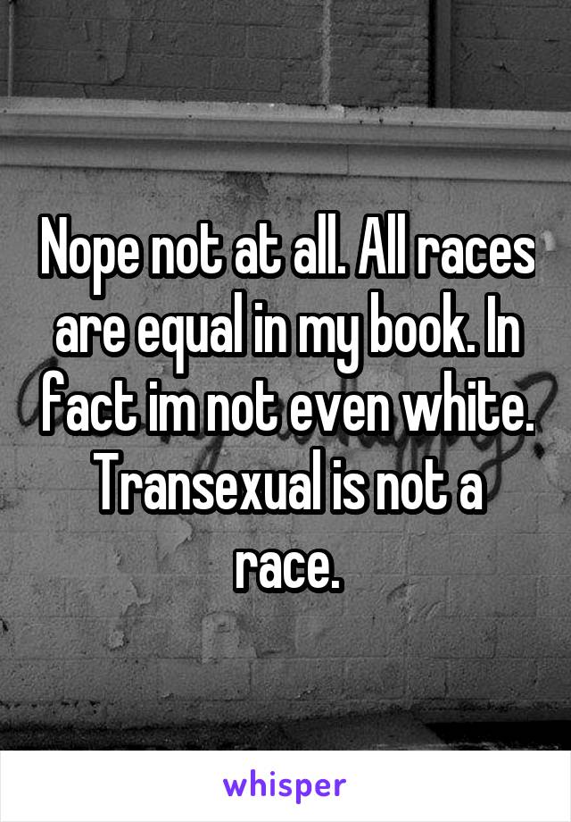 Nope not at all. All races are equal in my book. In fact im not even white. Transexual is not a race.