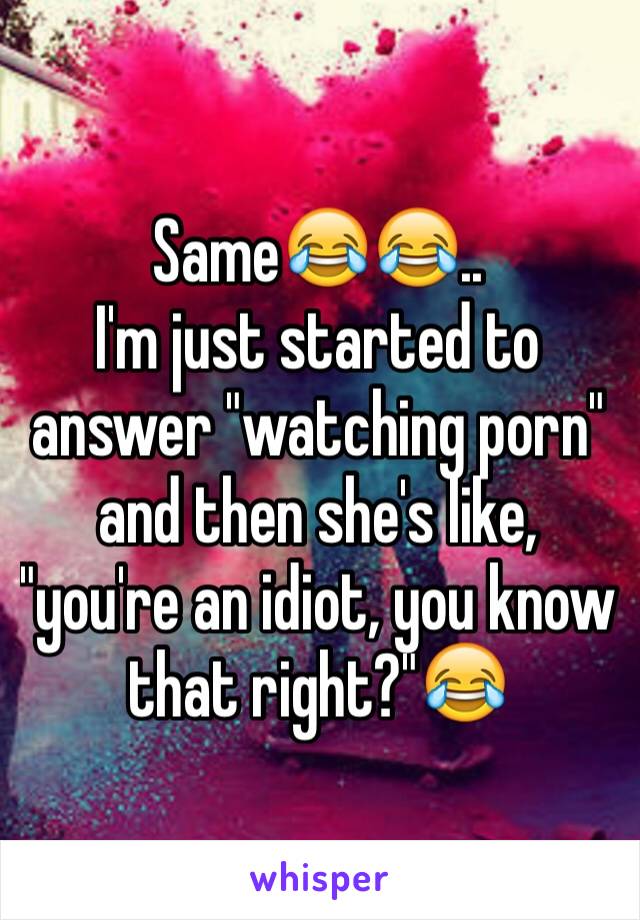 Same😂😂.. 
I'm just started to answer "watching porn" and then she's like, "you're an idiot, you know that right?"😂