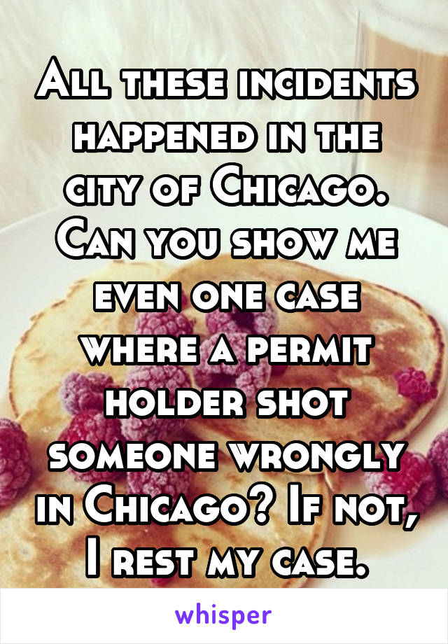 All these incidents happened in the city of Chicago. Can you show me even one case where a permit holder shot someone wrongly in Chicago? If not, I rest my case.