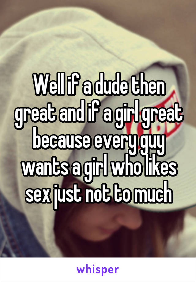 Well if a dude then great and if a girl great because every guy wants a girl who likes sex just not to much