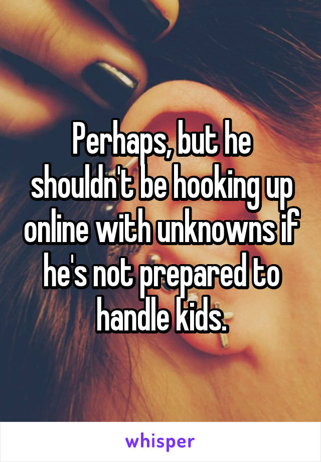 Perhaps, but he shouldn't be hooking up online with unknowns if he's not prepared to handle kids.