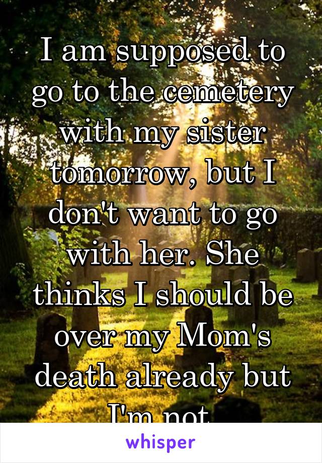 I am supposed to go to the cemetery with my sister tomorrow, but I don't want to go with her. She thinks I should be over my Mom's death already but I'm not.