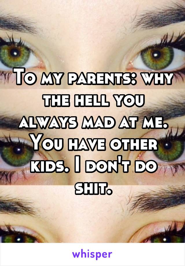 To my parents: why the hell you always mad at me. You have other kids. I don't do shit.