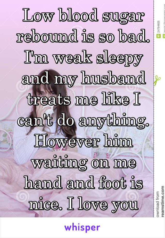 Low blood sugar rebound is so bad. I'm weak sleepy and my husband treats me like I can't do anything. However him waiting on me hand and foot is nice. I love you babe