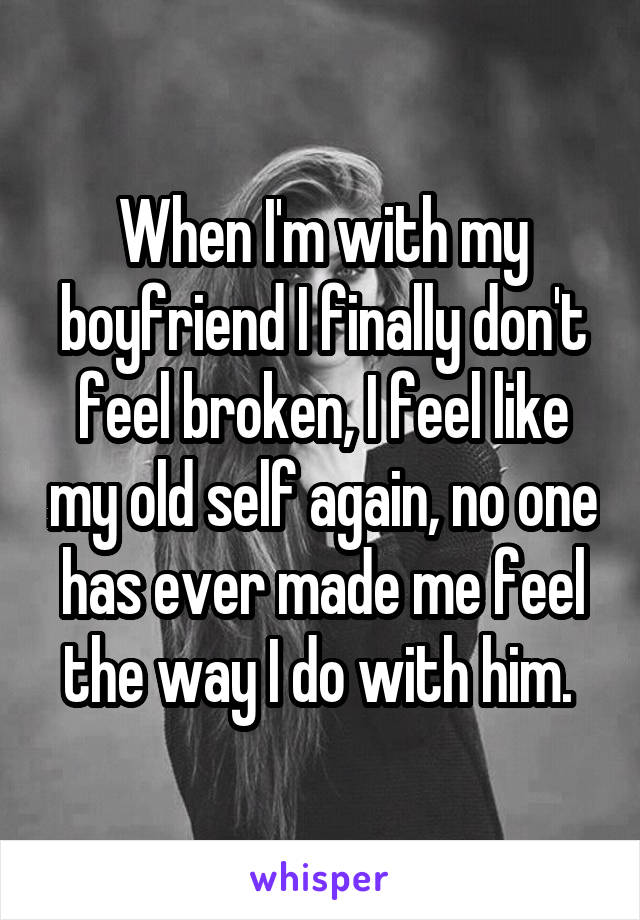 When I'm with my boyfriend I finally don't feel broken, I feel like my old self again, no one has ever made me feel the way I do with him. 