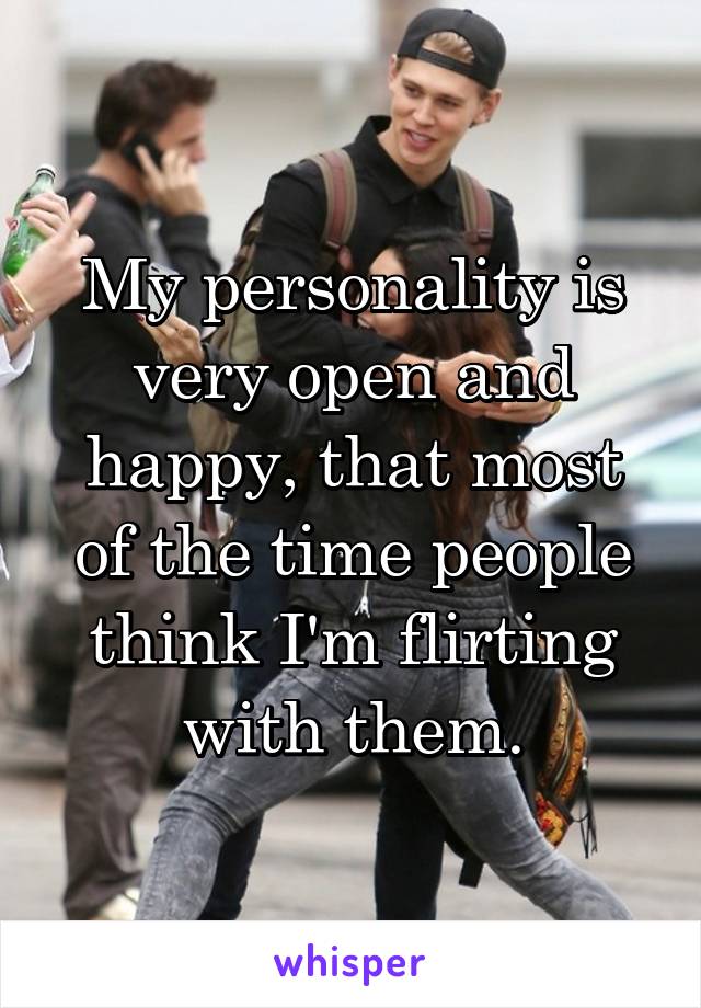 My personality is very open and happy, that most of the time people think I'm flirting with them.