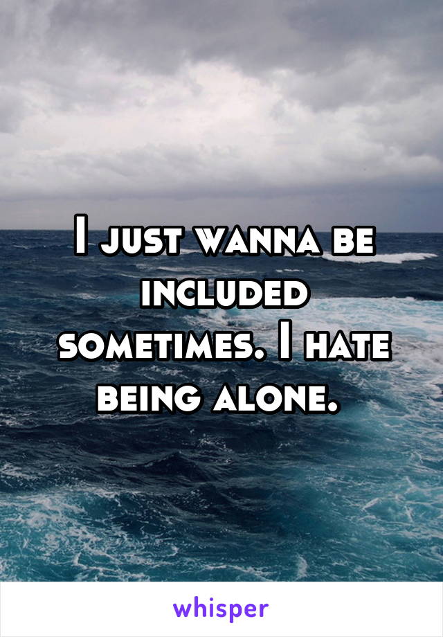 I just wanna be included sometimes. I hate being alone. 