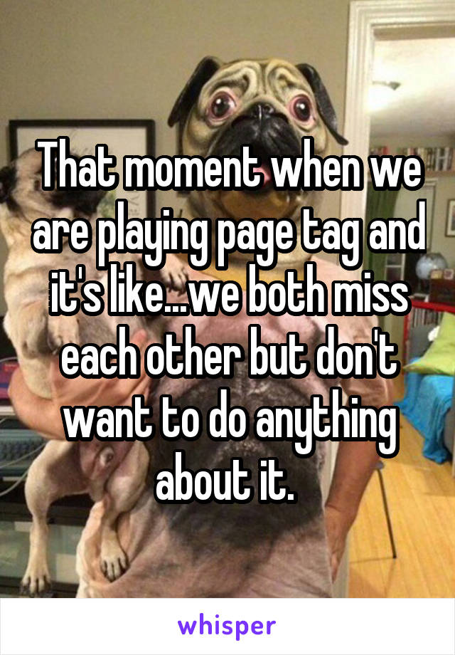 That moment when we are playing page tag and it's like...we both miss each other but don't want to do anything about it. 