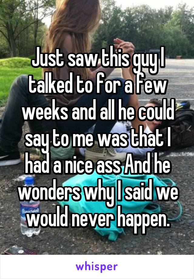 Just saw this guy I talked to for a few weeks and all he could say to me was that I had a nice ass And he wonders why I said we would never happen.