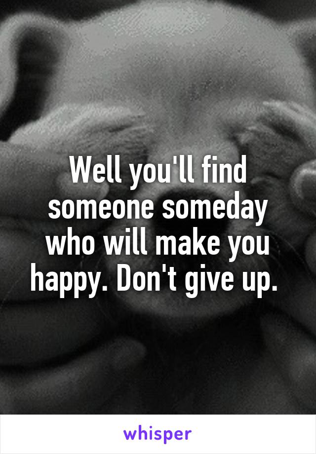 Well you'll find someone someday who will make you happy. Don't give up. 