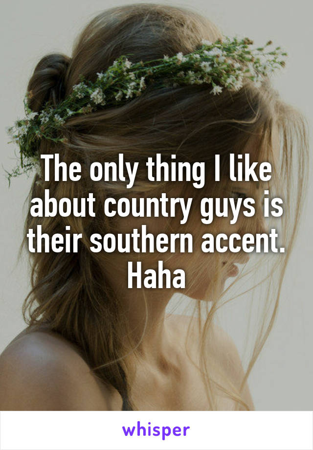 The only thing I like about country guys is their southern accent. Haha