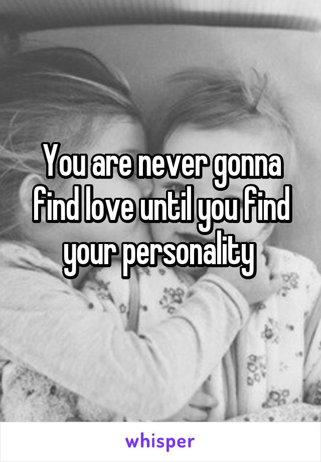 You are never gonna find love until you find your personality 
