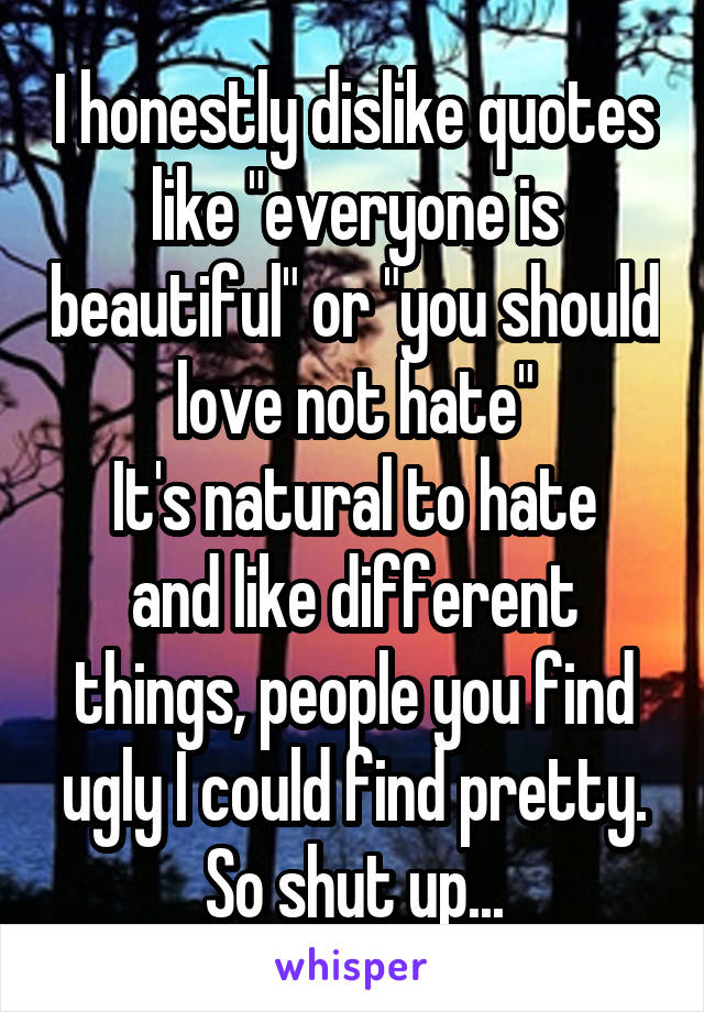 I honestly dislike quotes like "everyone is beautiful" or "you should love not hate"
It's natural to hate and like different things, people you find ugly I could find pretty. So shut up...