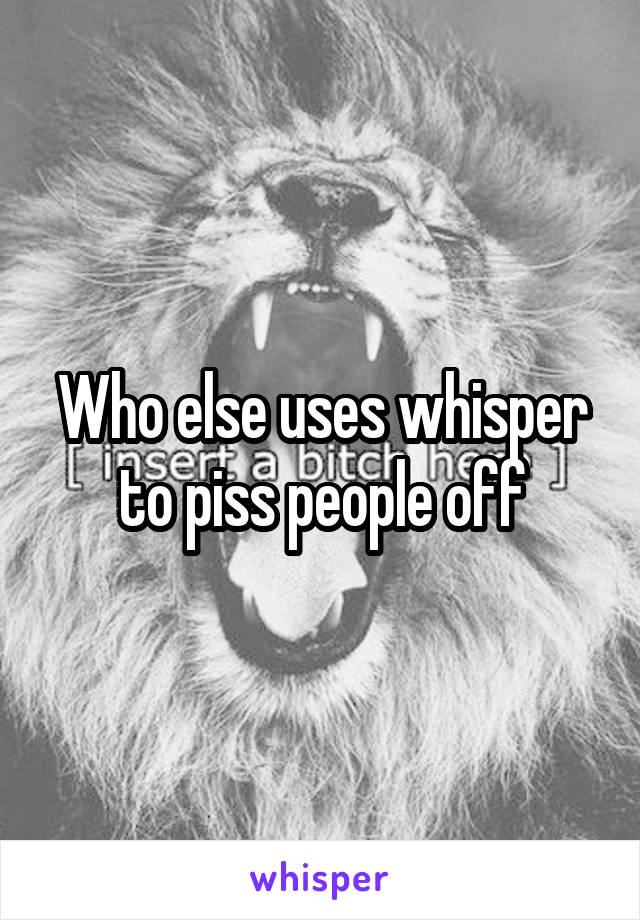 Who else uses whisper to piss people off