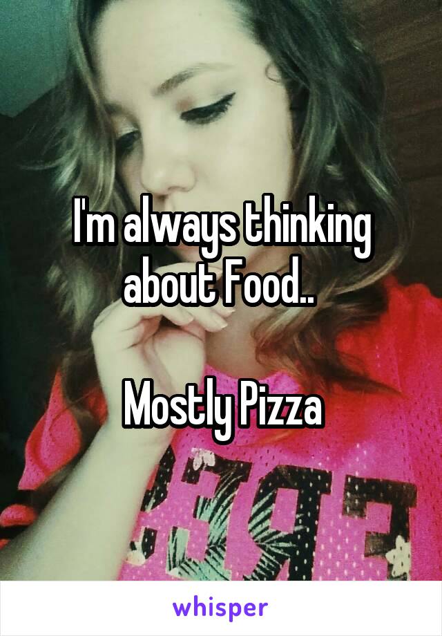 I'm always thinking about Food.. 

Mostly Pizza