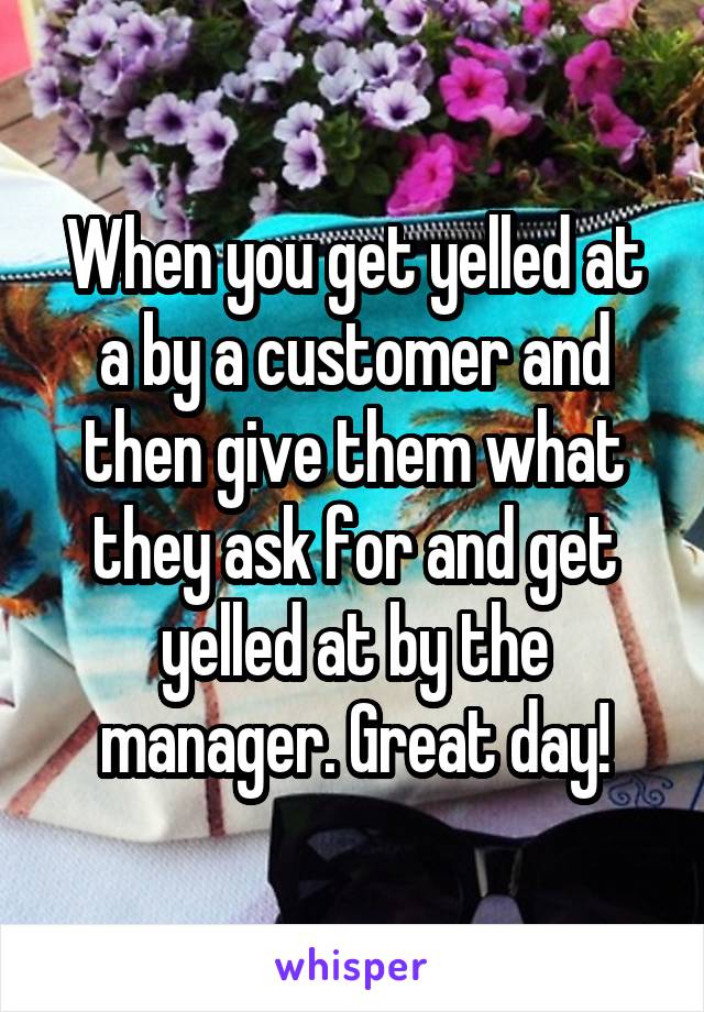 When you get yelled at a by a customer and then give them what they ask for and get yelled at by the manager. Great day!