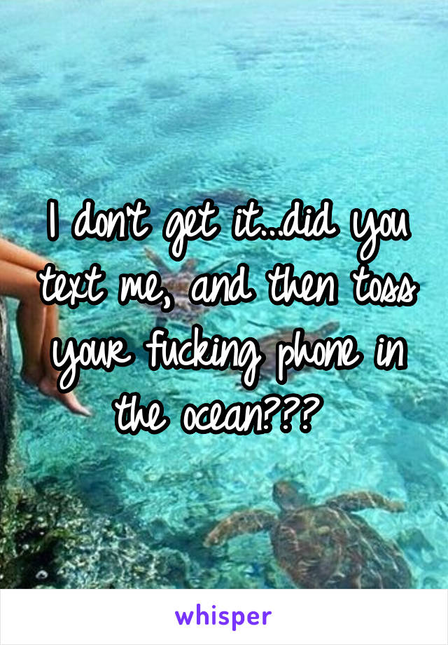 I don't get it...did you text me, and then toss your fucking phone in the ocean??? 