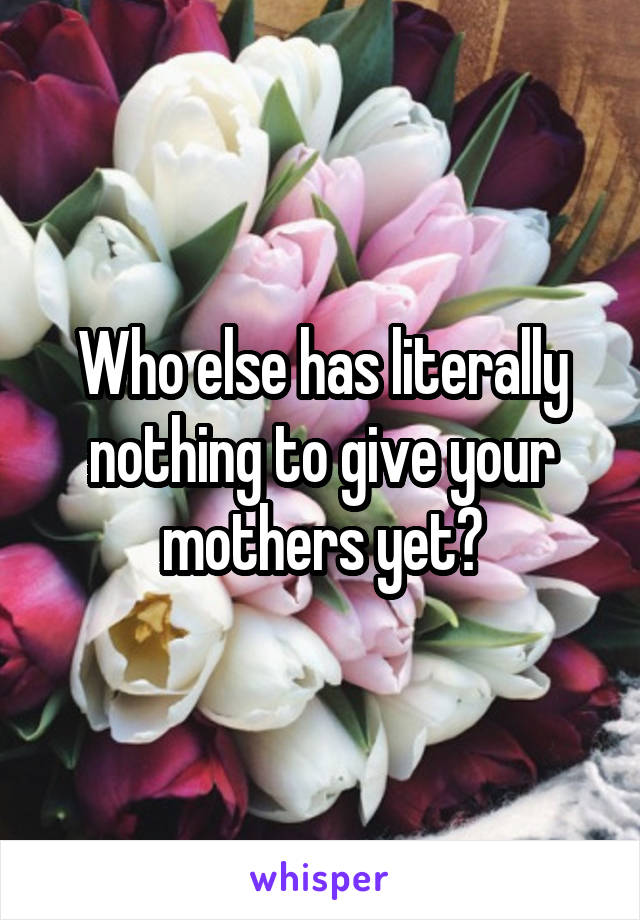 Who else has literally nothing to give your mothers yet?