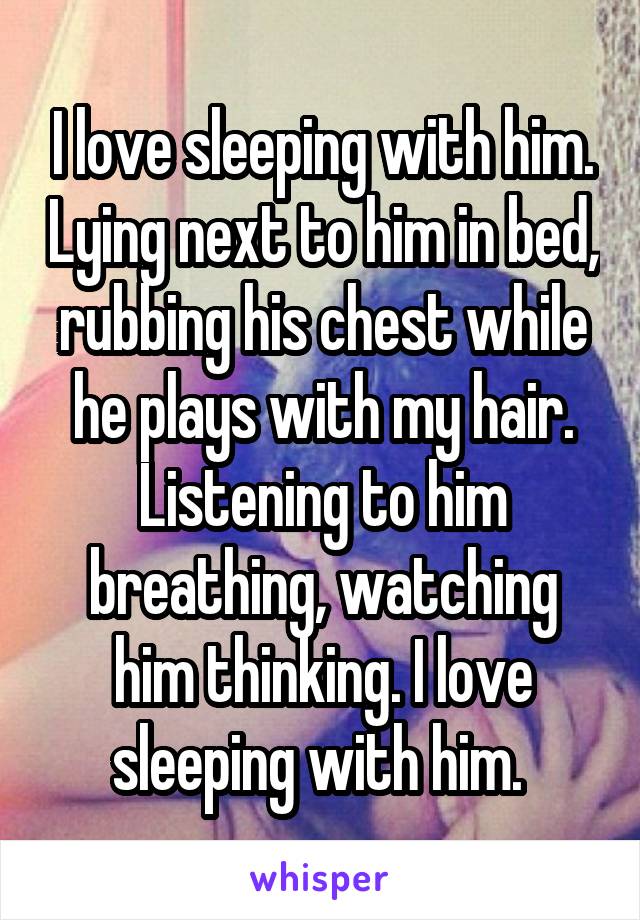 I love sleeping with him. Lying next to him in bed, rubbing his chest while he plays with my hair. Listening to him breathing, watching him thinking. I love sleeping with him. 