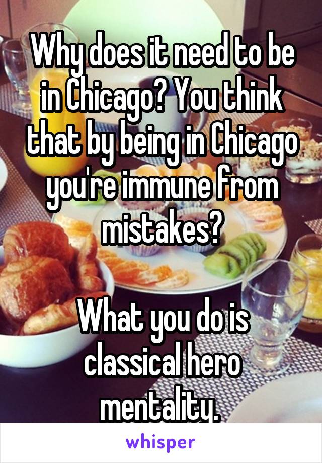 Why does it need to be in Chicago? You think that by being in Chicago you're immune from mistakes?

What you do is classical hero mentality. 