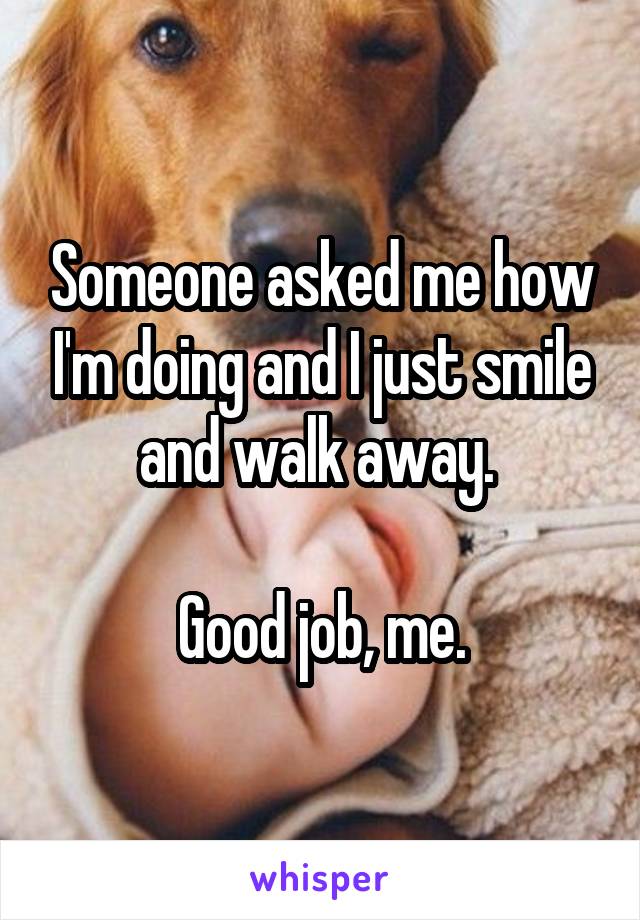 Someone asked me how I'm doing and I just smile and walk away. 

Good job, me.