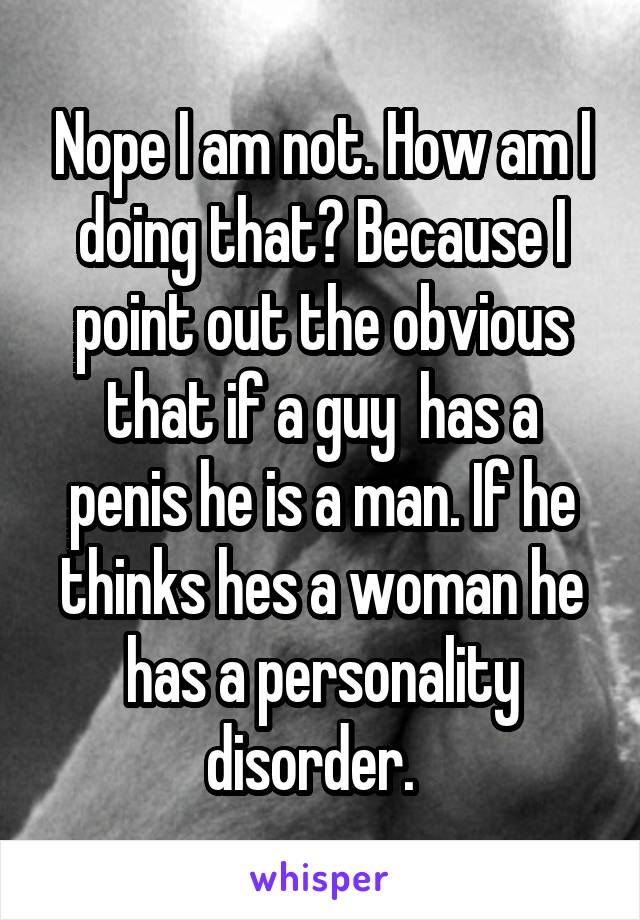 Nope I am not. How am I doing that? Because I point out the obvious that if a guy  has a penis he is a man. If he thinks hes a woman he has a personality disorder.  