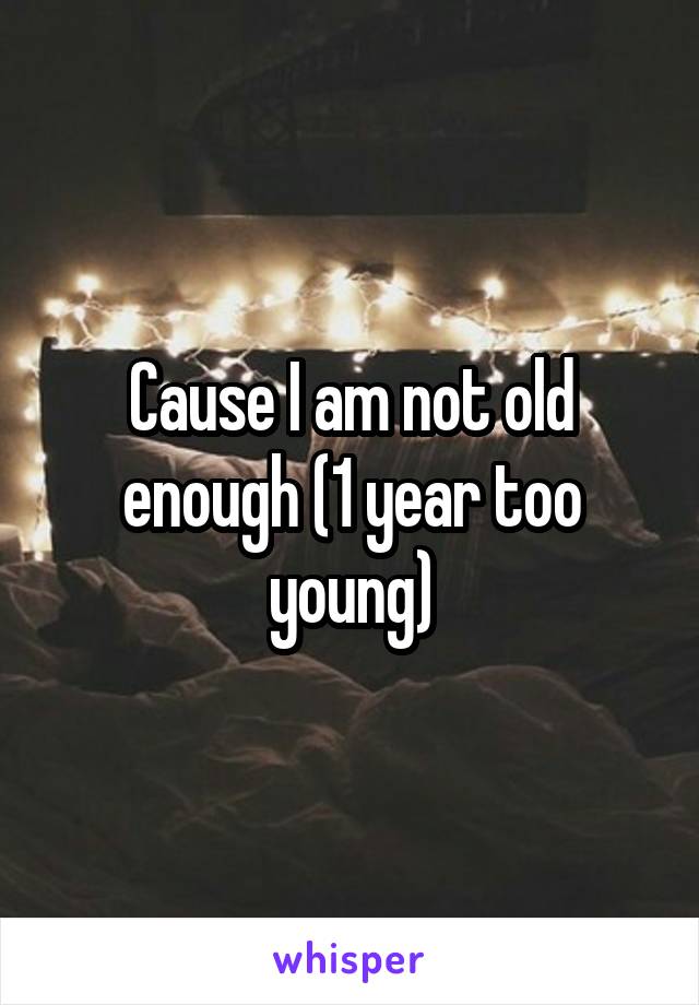 Cause I am not old enough (1 year too young)