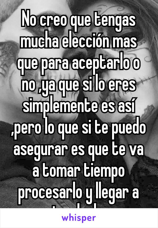 No creo que tengas mucha elección mas que para aceptarlo o no ,ya que si lo eres simplemente es así ,pero lo que si te puedo asegurar es que te va a tomar tiempo procesarlo y llegar a entenderlo ... 