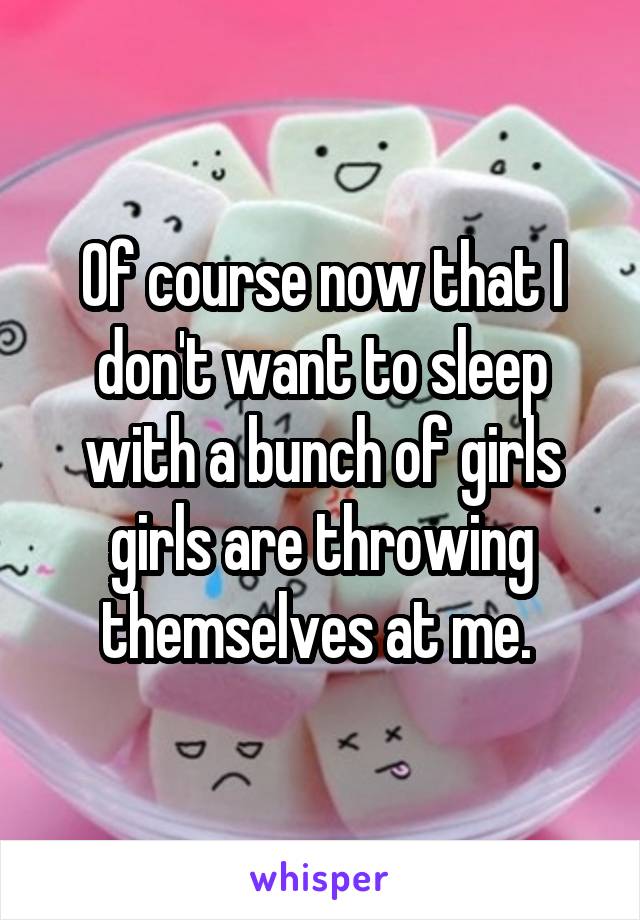 Of course now that I don't want to sleep with a bunch of girls girls are throwing themselves at me. 