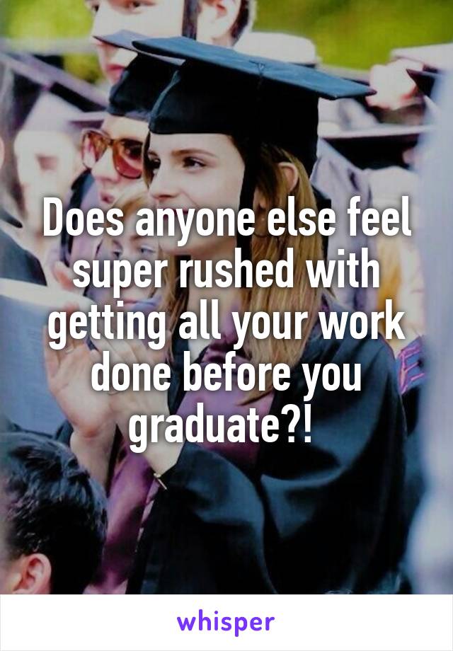 Does anyone else feel super rushed with getting all your work done before you graduate?! 