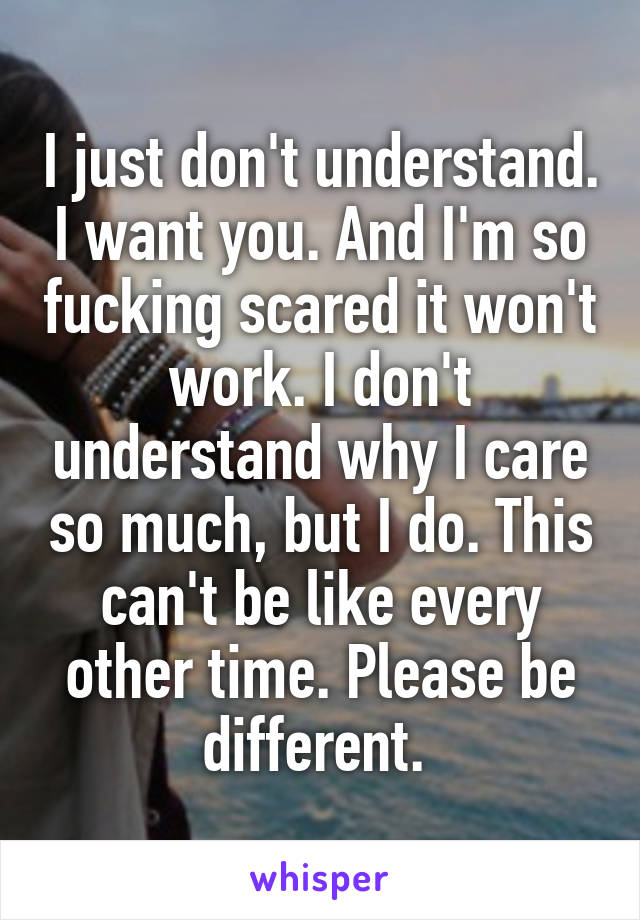 I just don't understand. I want you. And I'm so fucking scared it won't work. I don't understand why I care so much, but I do. This can't be like every other time. Please be different. 