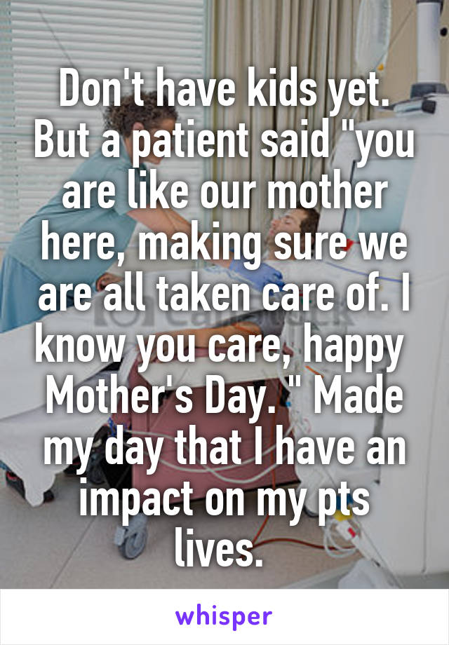 Don't have kids yet. But a patient said "you are like our mother here, making sure we are all taken care of. I know you care, happy  Mother's Day. " Made my day that I have an impact on my pts lives. 