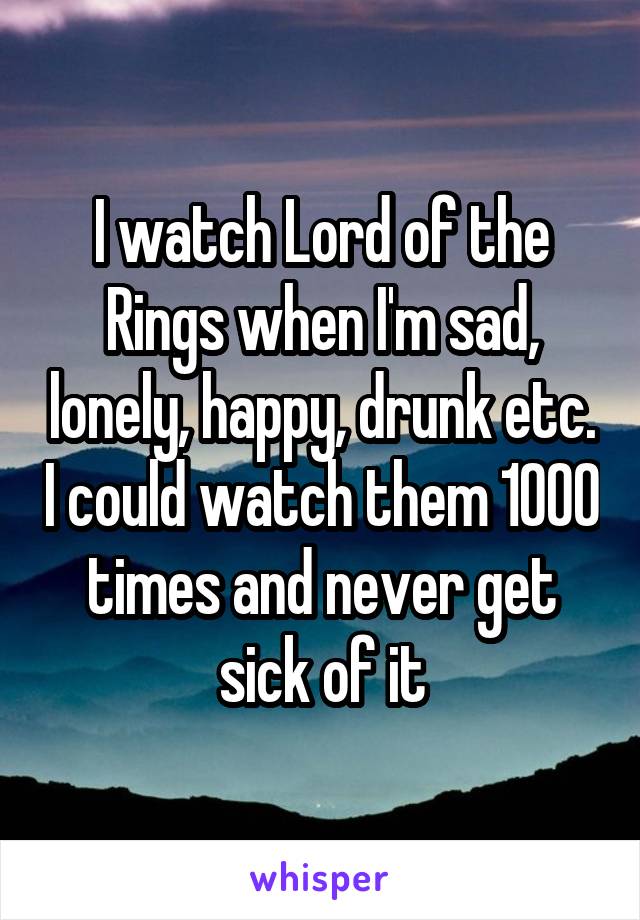 I watch Lord of the Rings when I'm sad, lonely, happy, drunk etc. I could watch them 1000 times and never get sick of it