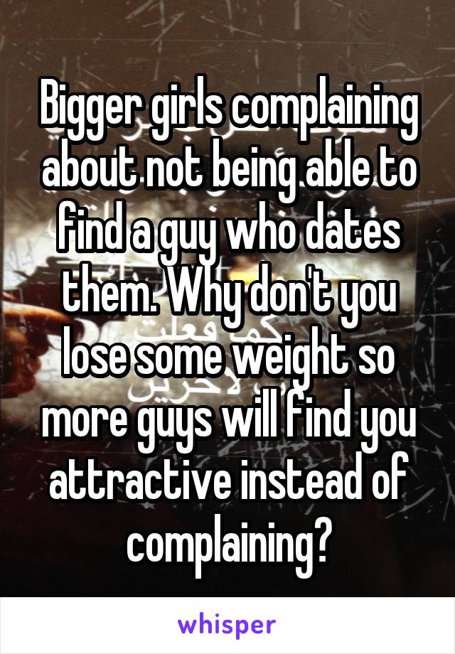 Bigger girls complaining about not being able to find a guy who dates them. Why don't you lose some weight so more guys will find you attractive instead of complaining?