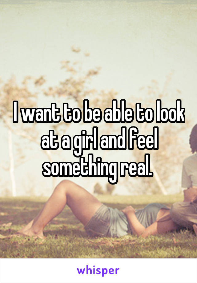 I want to be able to look at a girl and feel something real. 