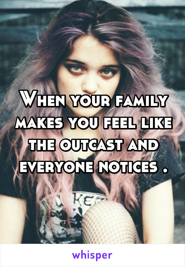 When your family makes you feel like the outcast and everyone notices .