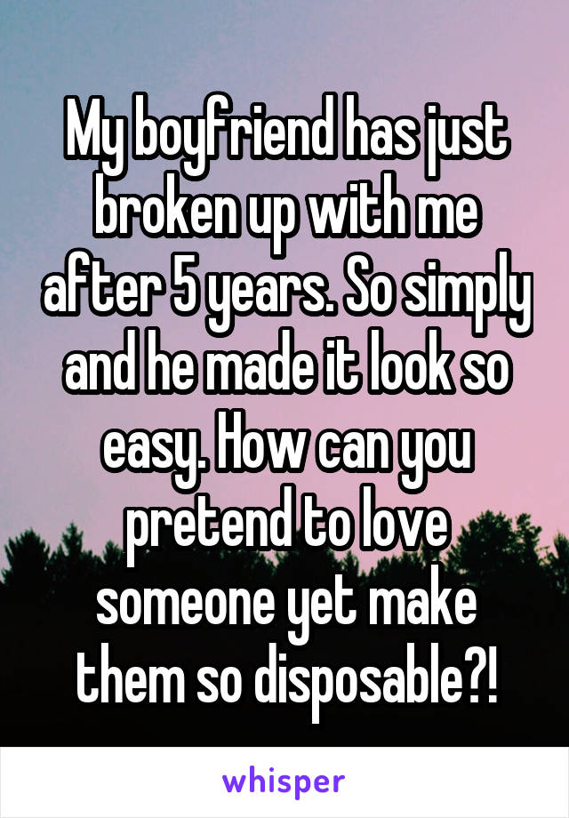 My boyfriend has just broken up with me after 5 years. So simply and he made it look so easy. How can you pretend to love someone yet make them so disposable?!