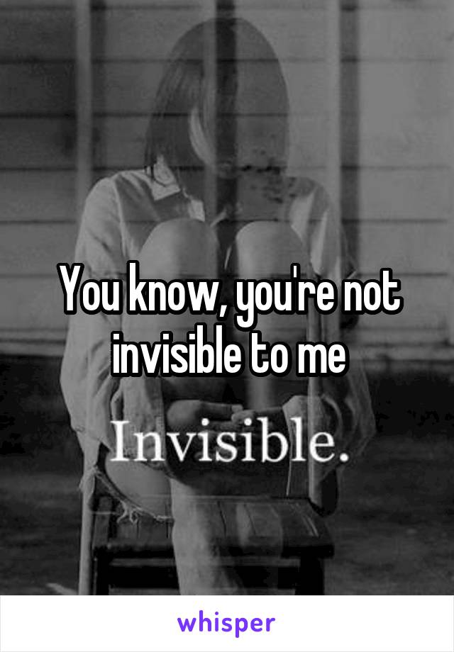 You know, you're not invisible to me