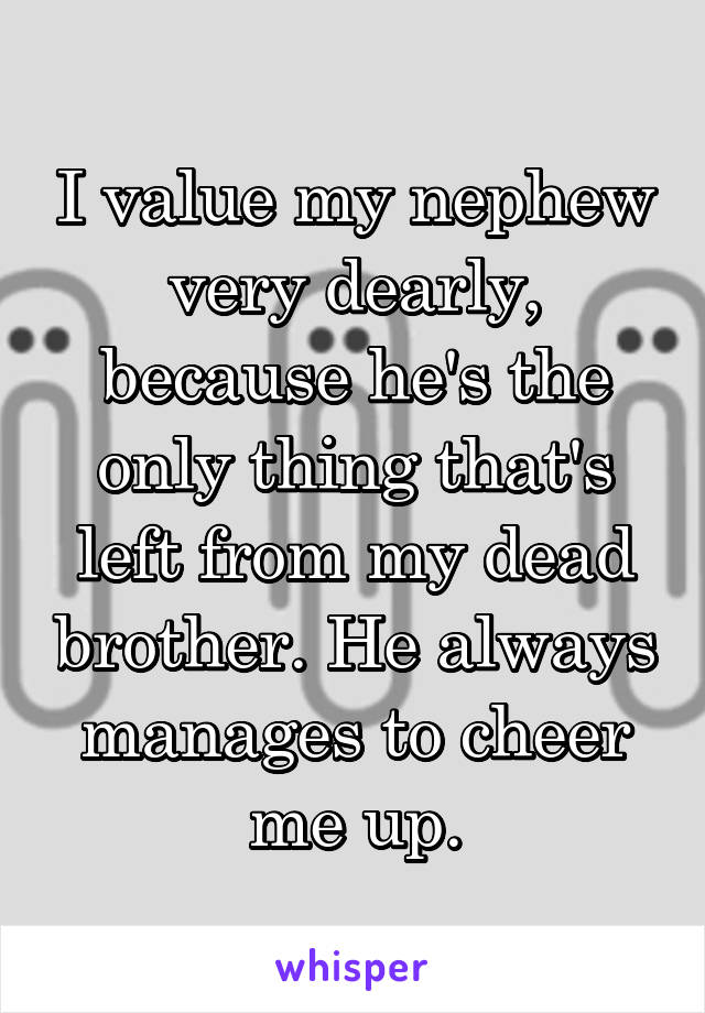 I value my nephew very dearly, because he's the only thing that's left from my dead brother. He always manages to cheer me up.